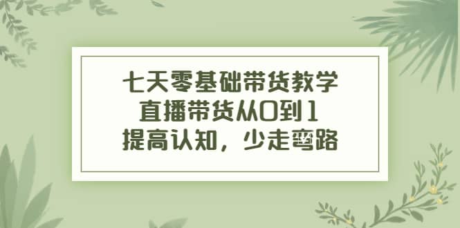 七天零基础带货教学，直播带货从0到1，提高认知，少走弯路-网创社区