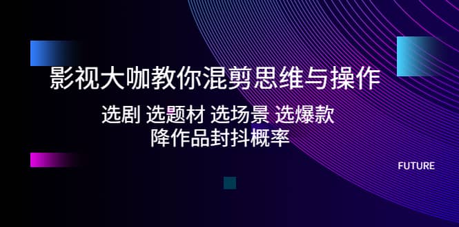 影视大咖教你混剪思维与操作：选剧 选题材 选场景 选爆款 降作品封抖概率-网创社区