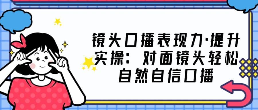镜头口播表现力·提升实操：对面镜头轻松自然自信口播（23节课）-网创社区