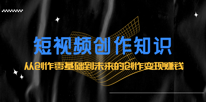 短视频创作知识：从创作零基础到未来的创作变现赚钱-网创社区