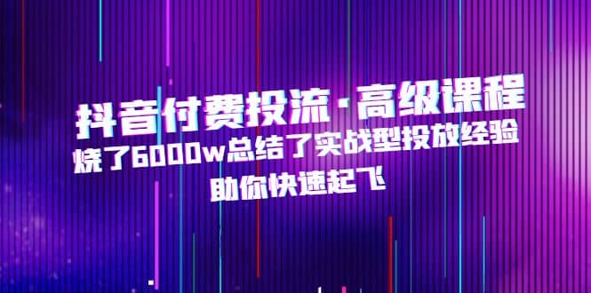 抖音付费投流·高级课程，烧了6000w总结了实战型投放经验，助你快速起飞-网创社区
