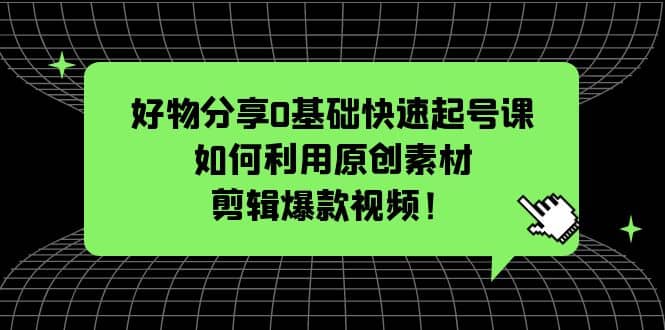 好物分享0基础快速起号课：如何利用原创素材剪辑爆款视频！-网创社区