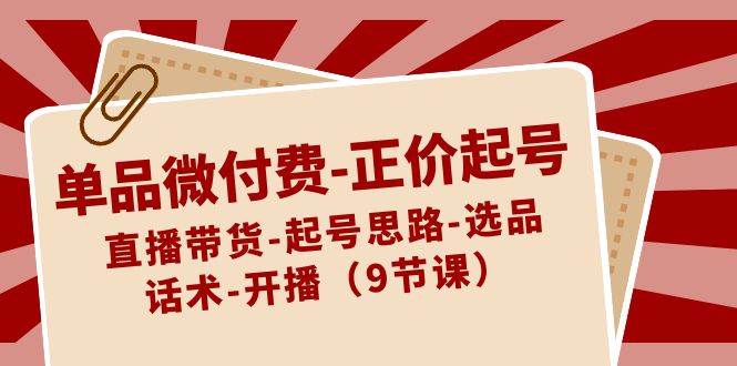 单品微付费-正价起号：直播带货-起号思路-选品-话术-开播（9节课）-网创社区