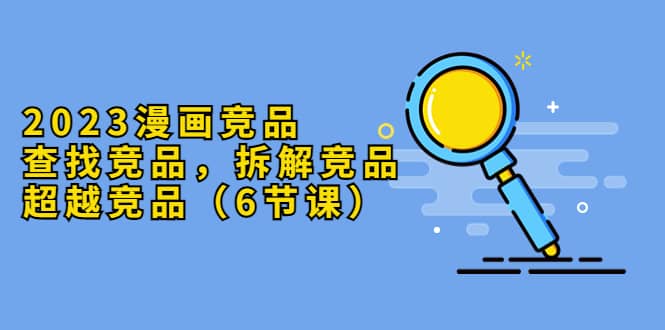 2023漫画竞品，查找竞品，拆解竞品，超越竞品（6节课）-网创社区