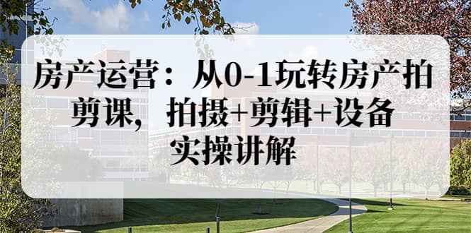 房产运营：从0-1玩转房产拍剪课，拍摄+剪辑+设备，实操讲解（价值899）-网创社区