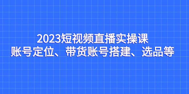 2023短视频直播实操课，账号定位、带货账号搭建、选品等-网创社区