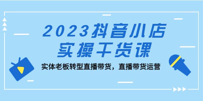 2023抖音小店实操干货课：实体老板转型直播带货，直播带货运营-网创社区