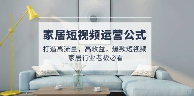 家居短视频运营公式：打造高流量，高收益，爆款短视频 家居行业老板必看-网创社区
