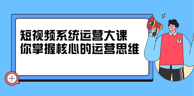 短视频系统运营大课，你掌握核心的运营思维 价值7800元-网创社区