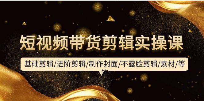 短视频带货剪辑实操课：基础剪辑/进阶剪辑/制作封面/不露脸剪辑/素材/等等-网创社区