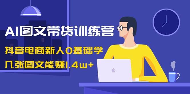 AI图文带货训练营：抖音电商新人0基础学，几张图文能赚1.4w+-网创社区