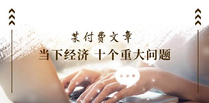 某付费文章《当下经济 十个重大问题》覆盖了大家关心的全部经济类话题-网创社区