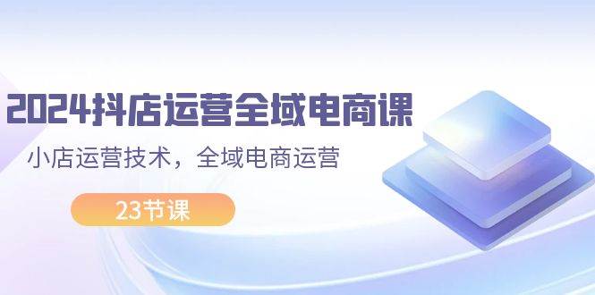 2024抖店运营-全域电商课，小店运营技术，全域电商运营（23节课）-网创社区