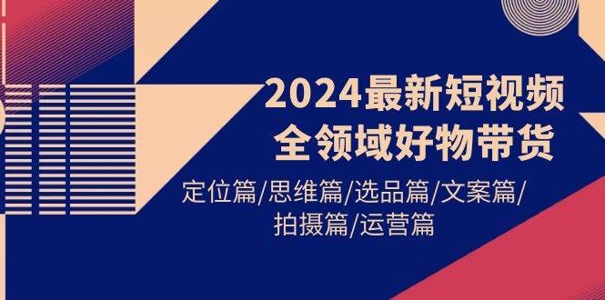 2024最新短视频全领域好物带货 定位篇/思维篇/选品篇/文案篇/拍摄篇/运营篇-网创社区