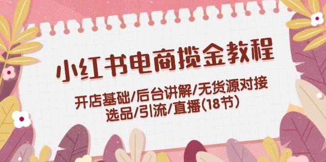 小红书电商揽金教程：开店基础/后台讲解/无货源对接/选品/引流/直播(18节)-网创社区