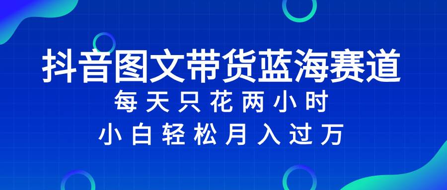 抖音图文带货蓝海赛道，每天只花2小时，小白轻松过万-网创社区