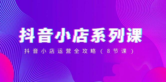 抖音小店-系列课，抖音小店运营全攻略（8节课）-网创社区