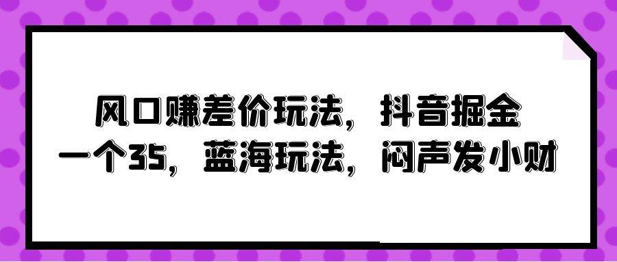风口赚差价玩法，抖音掘金，一个35，蓝海玩法，闷声发小财-网创社区