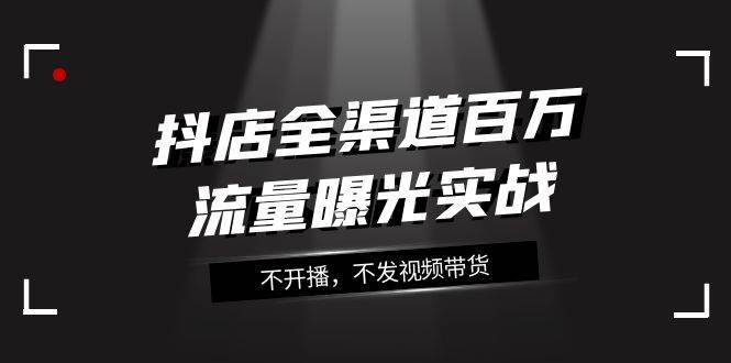 抖店-全渠道百万流量曝光实战，不开播，不发视频带货（16节课）-网创社区