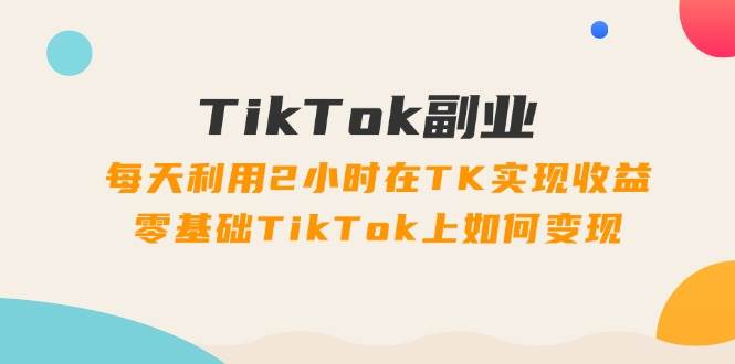 TikTok副业：每天利用2小时在TK实现收益，零基础TikTok上如何变现，34节程-网创社区