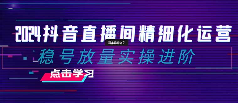 2024抖音直播间精细化运营：稳号放量实操进阶 选品/排品/起号/小店随心推/千川付费如何去投放-网创社区