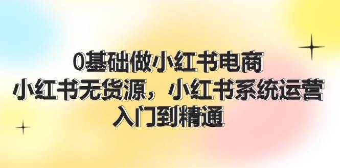 0基础做小红书电商，小红书无货源，小红书系统运营，入门到精通 (70节)-网创社区