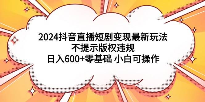 2024抖音直播短剧变现最新玩法，不提示版权违规 日入600+零基础 小白可操作-网创社区