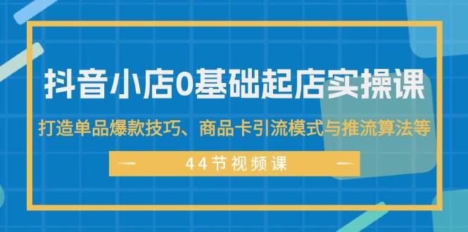 抖音小店0基础起店实操课，打造单品爆款技巧、商品卡引流模式与推流算法等-网创社区