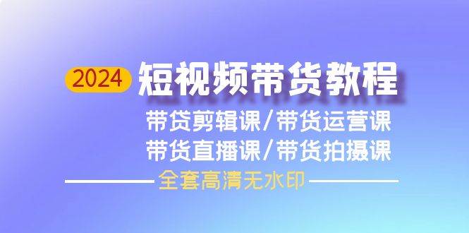 2024短视频带货教程，剪辑课+运营课+直播课+拍摄课（全套高清无水印）-网创社区