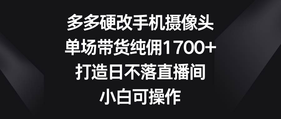 多多硬改手机摄像头，单场带货纯佣1700+，打造日不落直播间，小白可操作-网创社区