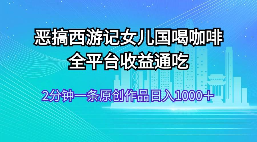 恶搞西游记女儿国喝咖啡 全平台收益通吃 2分钟一条原创作品日入1000＋-网创社区