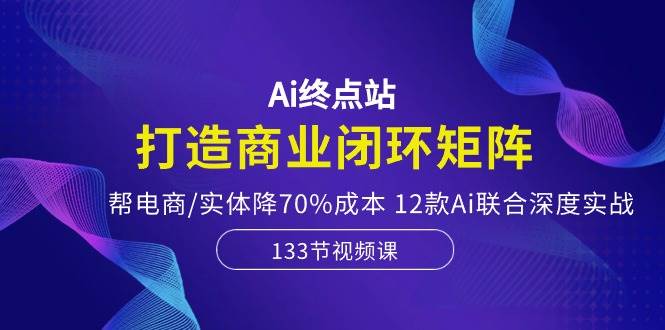 Ai终点站，打造商业闭环矩阵，帮电商/实体降70%成本，12款Ai联合深度实战-网创社区