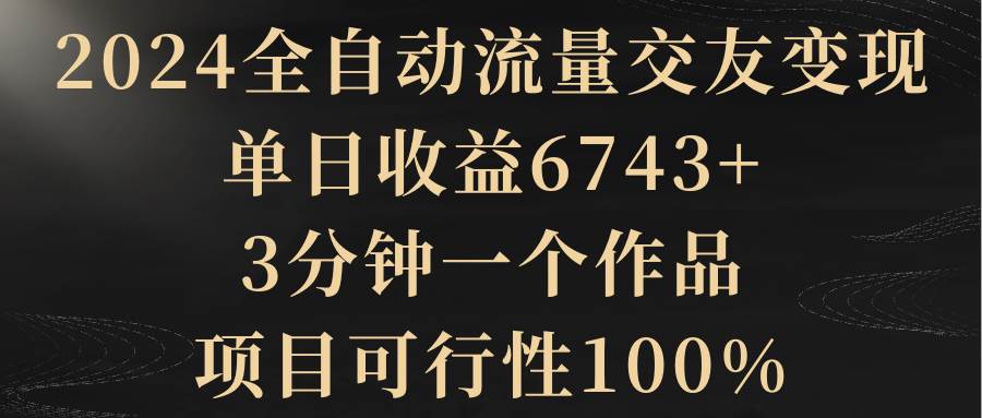 2024全自动流量交友变现，单日收益6743+，3分钟一个作品，项目可行性100%-网创社区