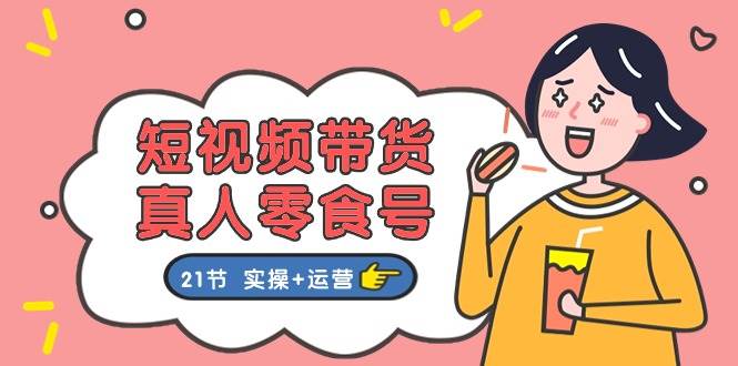 短视频带货真人零食号：更全面的零食带货教程：21节 实操+运营-网创社区
