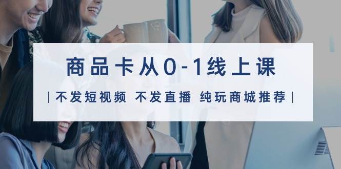 商品卡从0-1线上课（不发短视频 不发直播 纯玩商城推荐）32节课-网创社区
