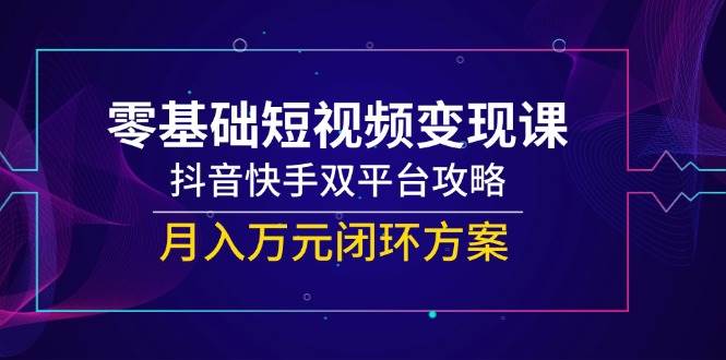 （14988期）零基础短视频变现课，抖音快手双平台攻略，月入万元闭环方案-网创社区