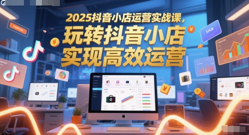 2025抖音小店运营实战课，玩转抖音小店，实现高效运营-网创社区