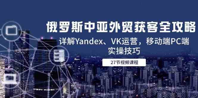 俄罗斯中亚外贸获客全攻略，详解Yandex、VK运营，移动端PC端实操技巧-网创社区