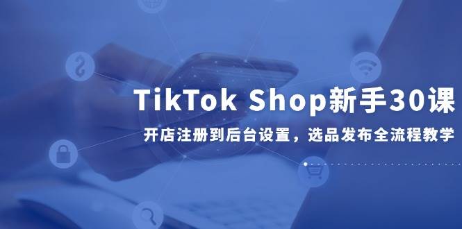 （14960期）TikTok Shop新手30课，开店注册到后台设置，选品发布全流程教学-网创社区