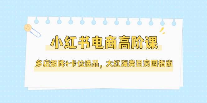 小红书电商高阶课，多店矩阵+卡位选品，大红海类目突围指南（更新5月）-网创社区