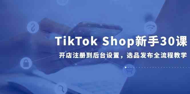 TikTok Shop新手30课，开店注册到后台设置，选品发布全流程教学-网创社区