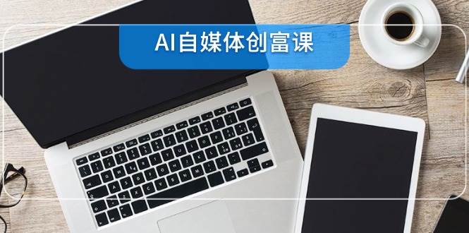 （14997期）AI自媒体创富课，账号准备到直播带货，零基础22项技能速成-网创社区